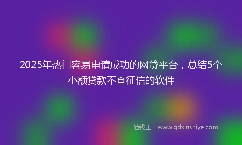 2025年热门容易申请成功的网贷平台，总结5个小额贷款不查征信的软件