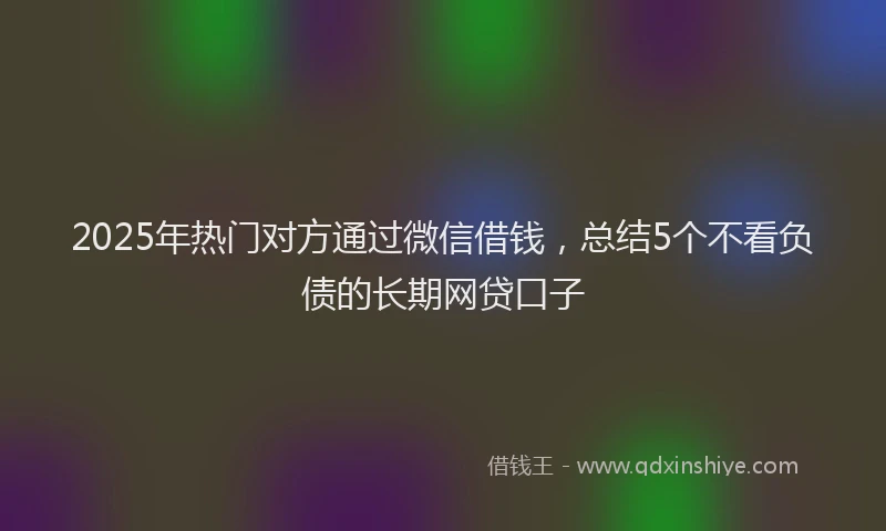 2025年热门对方通过微信借钱，总结5个不看负债的长期网贷口子
