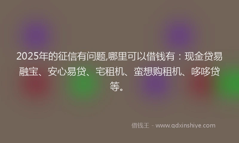 2025年的征信有问题,哪里可以借钱有：现金贷易融宝、安心易贷、宅租机、蛮想购租机、哆哆贷等。
