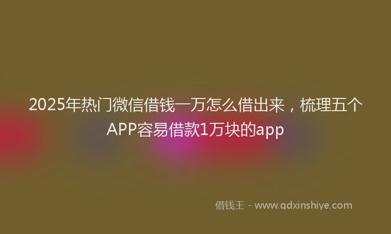 2025年热门微信借钱一万怎么借出来，梳理五个APP容易借款1万块的app