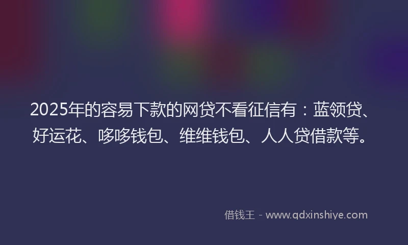 2025年的容易下款的网贷不看征信有：蓝领贷、好运花、哆哆钱包、维维钱包、人人贷借款等。
