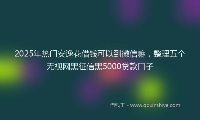 2025年热门安逸花借钱可以到微信嘛，整理五个无视网黑征信黑5000贷款口子