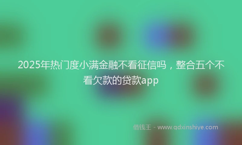 2025年热门度小满金融不看征信吗，整合五个不看欠款的贷款app