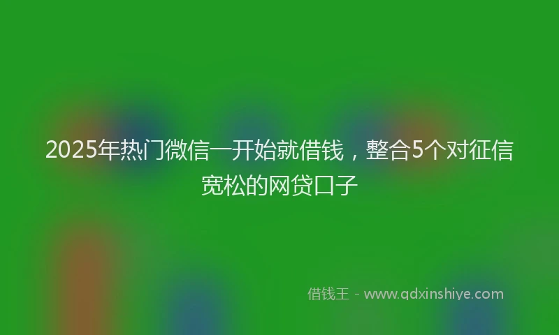 2025年热门微信一开始就借钱，整合5个对征信宽松的网贷口子