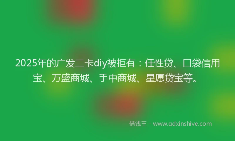 2025年的广发二卡diy被拒有：任性贷、口袋信用宝、万盛商城、手中商城、星愿贷宝等。