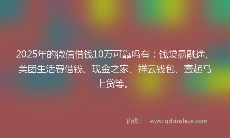 2025年的微信借钱10万可靠吗有：钱袋易融途、美团生活费借钱、现金之家、祥云钱包、壹起马上贷等。