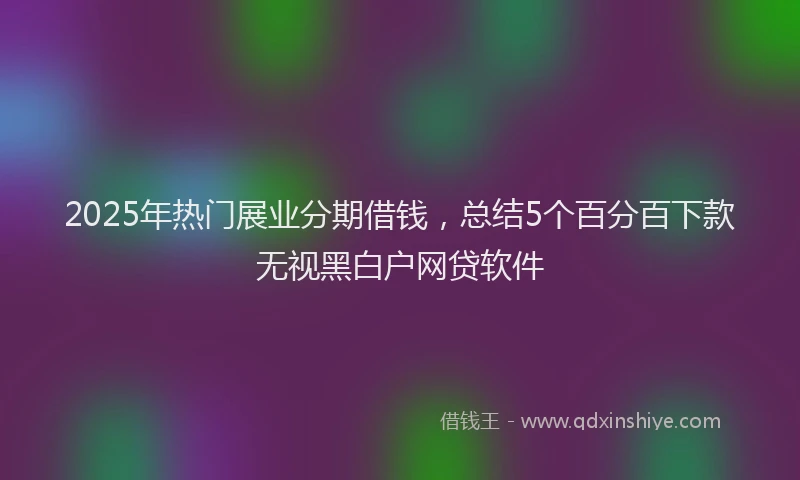 2025年热门展业分期借钱，总结5个百分百下款无视黑白户网贷软件
