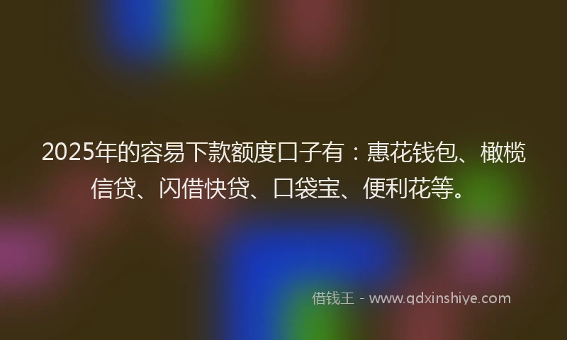 2025年的容易下款额度口子有：惠花钱包、橄榄信贷、闪借快贷、口袋宝、便利花等。