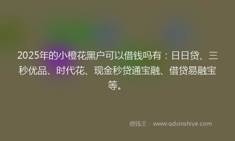 2025年的小橙花黑户可以借钱吗有：日日贷、三秒优品、时代花、现金秒贷通宝融、借贷易融宝等。