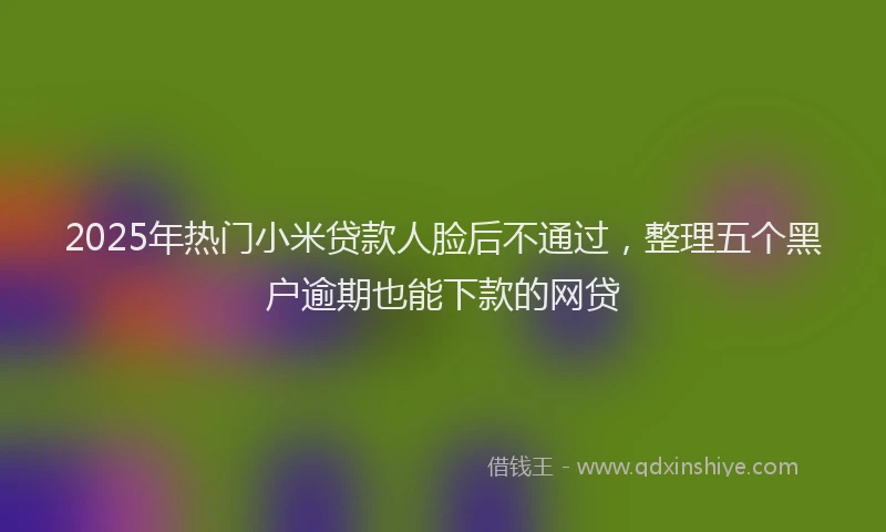 2025年热门小米贷款人脸后不通过，整理五个黑户逾期也能下款的网贷