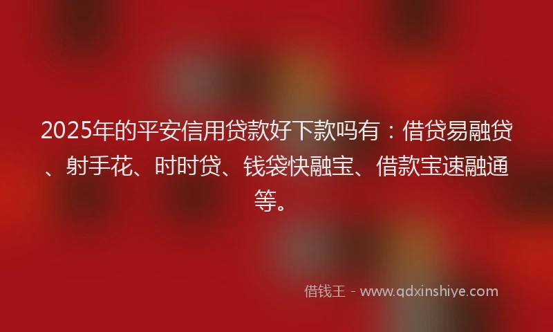 2025年的平安信用贷款好下款吗有：借贷易融贷、射手花、时时贷、钱袋快融宝、借款宝速融通等。