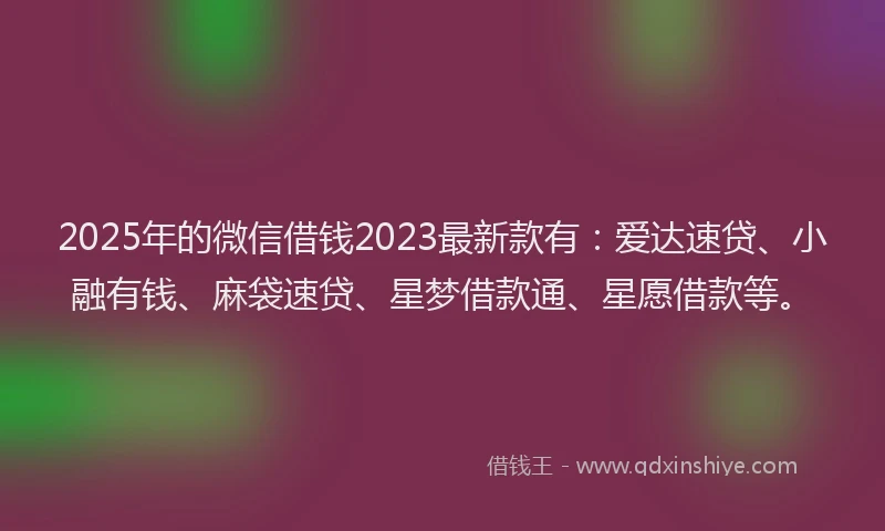 2025年的微信借钱2023最新款有：爱达速贷、小融有钱、麻袋速贷、星梦借款通、星愿借款等。