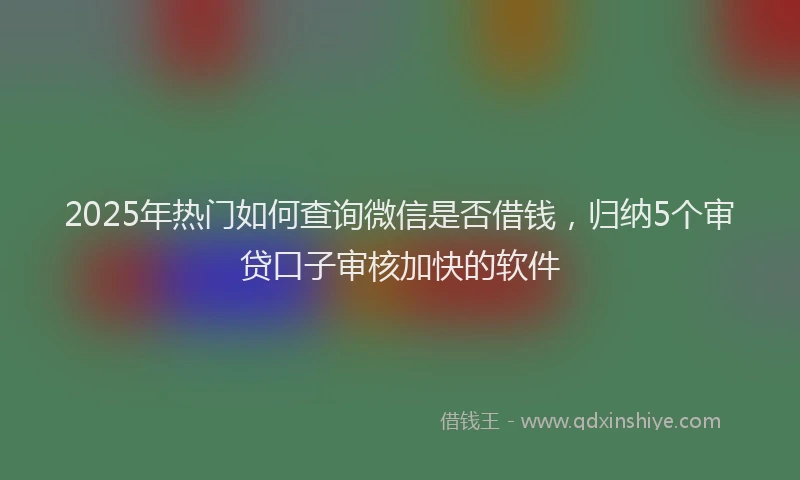 2025年热门如何查询微信是否借钱，归纳5个审贷口子审核加快的软件