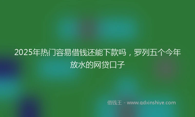 2025年热门容易借钱还能下款吗，罗列五个今年放水的网贷口子