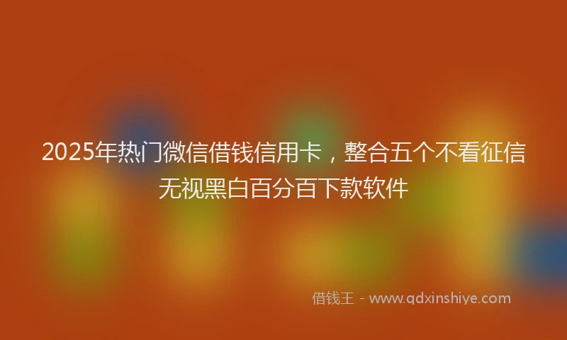2025年热门微信借钱信用卡，整合五个不看征信无视黑白百分百下款软件