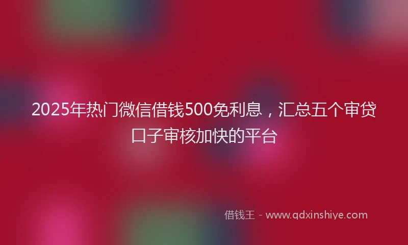 2025年热门微信借钱500免利息，汇总五个审贷口子审核加快的平台
