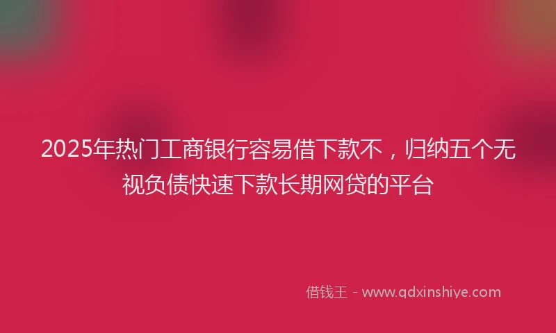 2025年热门工商银行容易借下款不，归纳五个无视负债快速下款长期网贷的平台