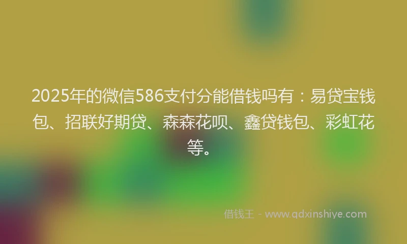 2025年的微信586支付分能借钱吗有：易贷宝钱包、招联好期贷、森森花呗、鑫贷钱包、彩虹花等。