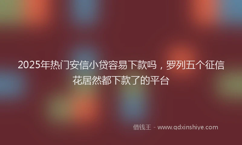 2025年热门安信小贷容易下款吗，罗列五个征信花居然都下款了的平台