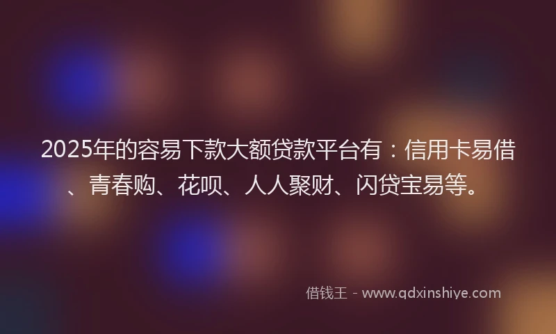 2025年的容易下款大额贷款平台有：信用卡易借、青春购、花呗、人人聚财、闪贷宝易等。
