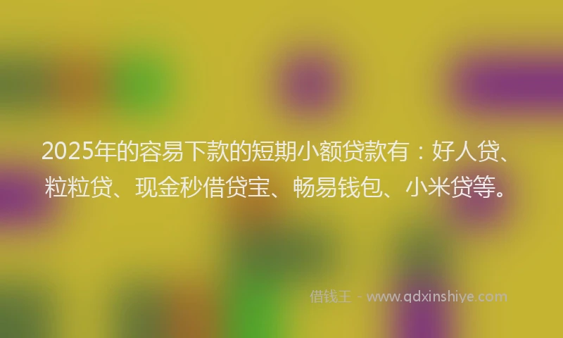 2025年的容易下款的短期小额贷款有：好人贷、粒粒贷、现金秒借贷宝、畅易钱包、小米贷等。