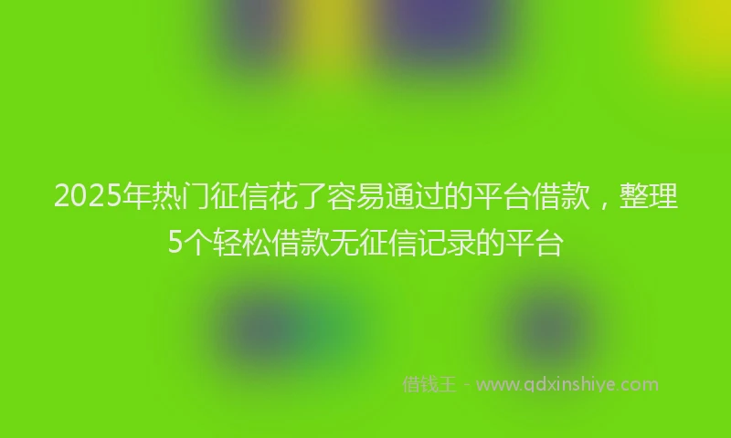 2025年热门征信花了容易通过的平台借款，整理5个轻松借款无征信记录的平台