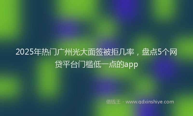 2025年热门广州光大面签被拒几率，盘点5个网贷平台门槛低一点的app