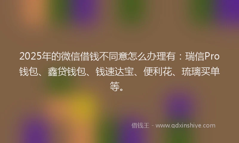 2025年的微信借钱不同意怎么办理有：瑞信Pro钱包、鑫贷钱包、钱速达宝、便利花、琉璃买单等。