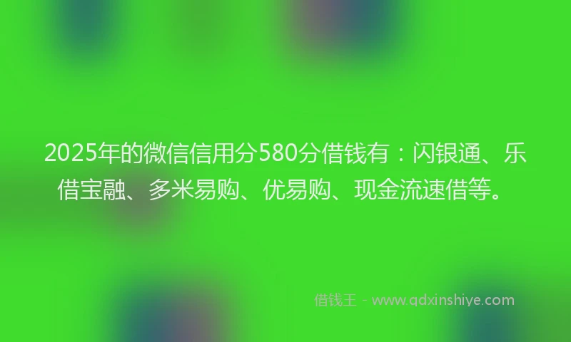 2025年的微信信用分580分借钱有：闪银通、乐借宝融、多米易购、优易购、现金流速借等。