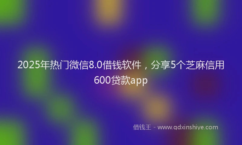 2025年热门微信8.0借钱软件，分享5个芝麻信用600贷款app