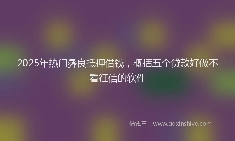 2025年热门彝良抵押借钱，概括五个贷款好做不看征信的软件