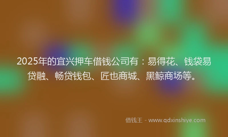 2025年的宜兴押车借钱公司有：易得花、钱袋易贷融、畅贷钱包、匠也商城、黑鲸商场等。