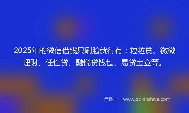 2025年的微信借钱只刷脸就行有：粒粒贷、微微理财、任性贷、融悦贷钱包、易贷宝盒等。