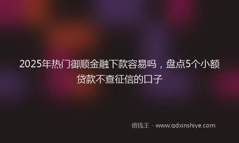 2025年热门御顺金融下款容易吗，盘点5个小额贷款不查征信的口子