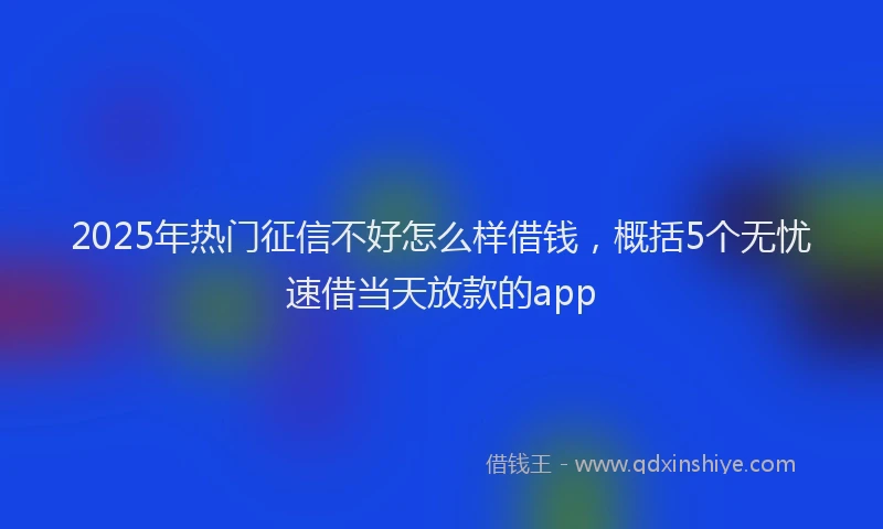 2025年热门征信不好怎么样借钱，概括5个无忧速借当天放款的app