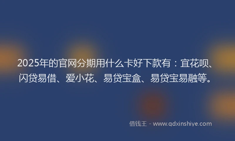 2025年的官网分期用什么卡好下款有：宜花呗、闪贷易借、爱小花、易贷宝盒、易贷宝易融等。