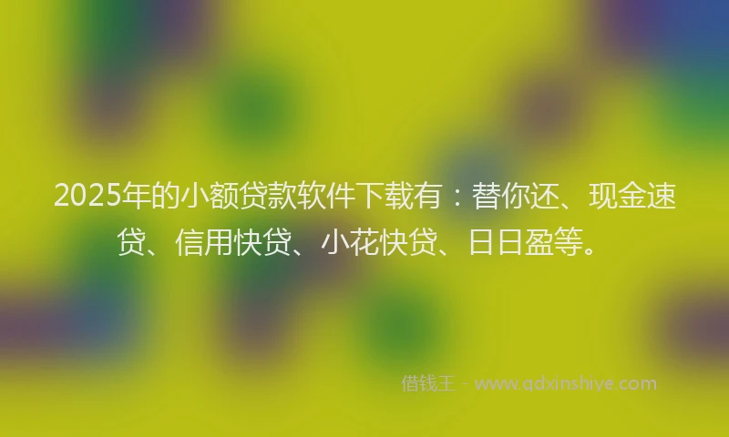 2025年的小额贷款软件下载有：替你还、现金速贷、信用快贷、小花快贷、日日盈等。