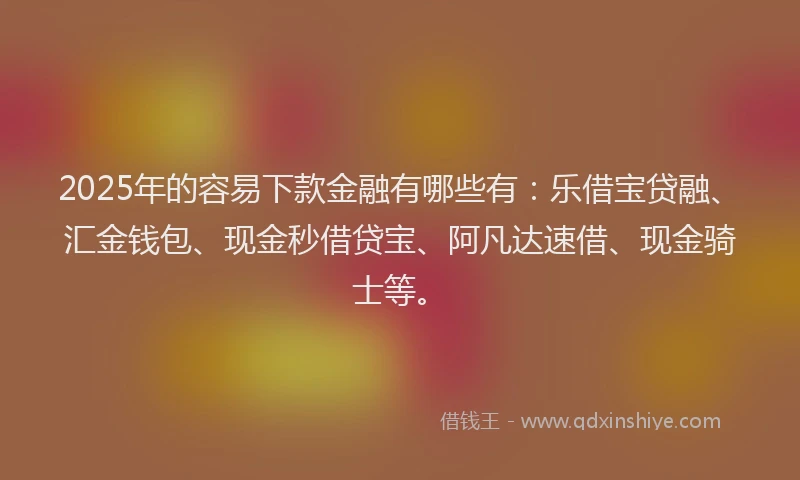 2025年的容易下款金融有哪些有：乐借宝贷融、汇金钱包、现金秒借贷宝、阿凡达速借、现金骑士等。
