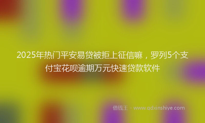 2025年热门平安易贷被拒上征信嘛，罗列5个支付宝花呗逾期万元快速贷款软件