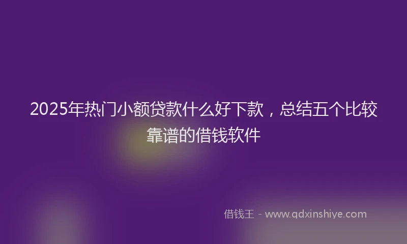 2025年热门小额贷款什么好下款，总结五个比较靠谱的借钱软件