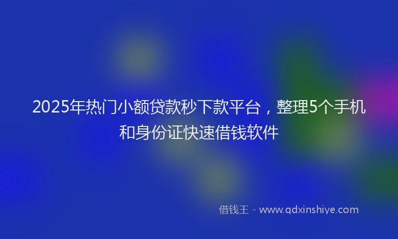 2025年热门小额贷款秒下款平台，整理5个手机和身份证快速借钱软件