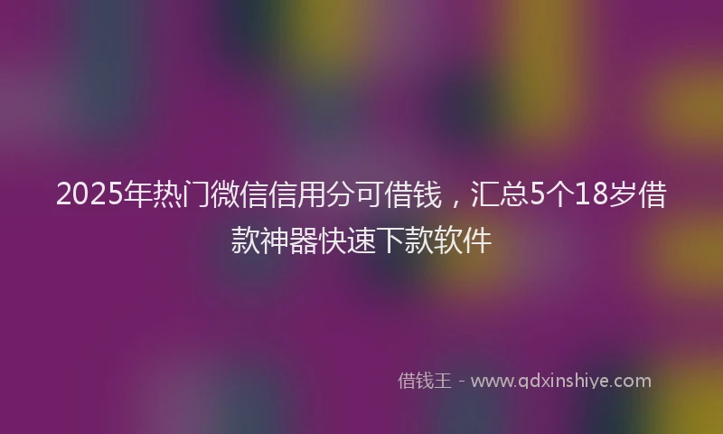 2025年热门微信信用分可借钱，汇总5个18岁借款神器快速下款软件