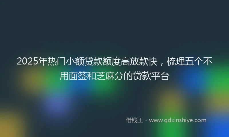 2025年热门小额贷款额度高放款快，梳理五个不用面签和芝麻分的贷款平台