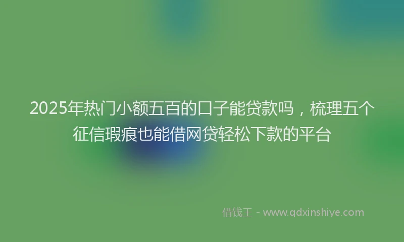 2025年热门小额五百的口子能贷款吗，梳理五个征信瑕疵也能借网贷轻松下款的平台