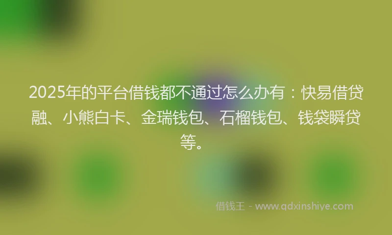 2025年的平台借钱都不通过怎么办有：快易借贷融、小熊白卡、金瑞钱包、石榴钱包、钱袋瞬贷等。