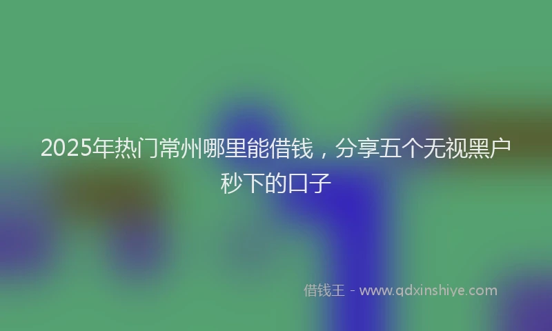 2025年热门常州哪里能借钱，分享五个无视黑户秒下的口子