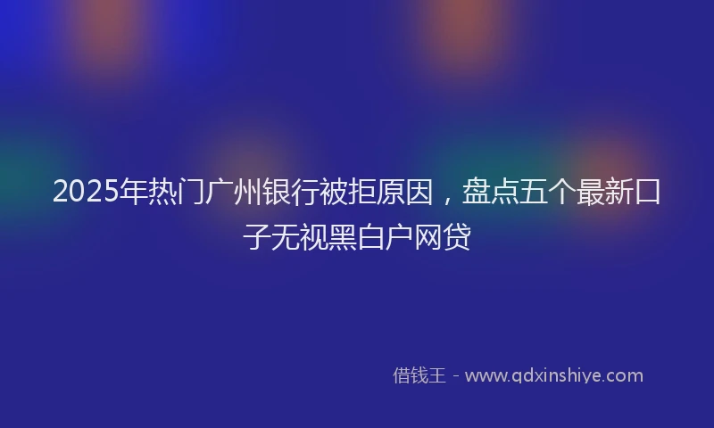 2025年热门广州银行被拒原因，盘点五个最新口子无视黑白户网贷