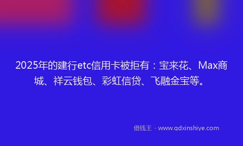 2025年的建行etc信用卡被拒有：宝来花、Max商城、祥云钱包、彩虹信贷、飞融金宝等。