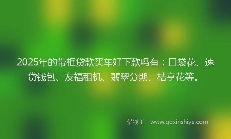 2025年的带框贷款买车好下款吗有：口袋花、速贷钱包、友福租机、翡翠分期、桔享花等。
