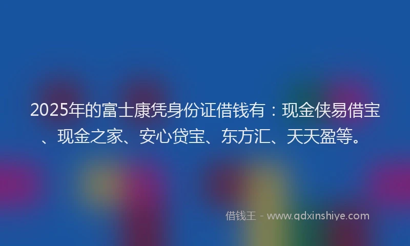 2025年的富士康凭身份证借钱有：现金侠易借宝、现金之家、安心贷宝、东方汇、天天盈等。